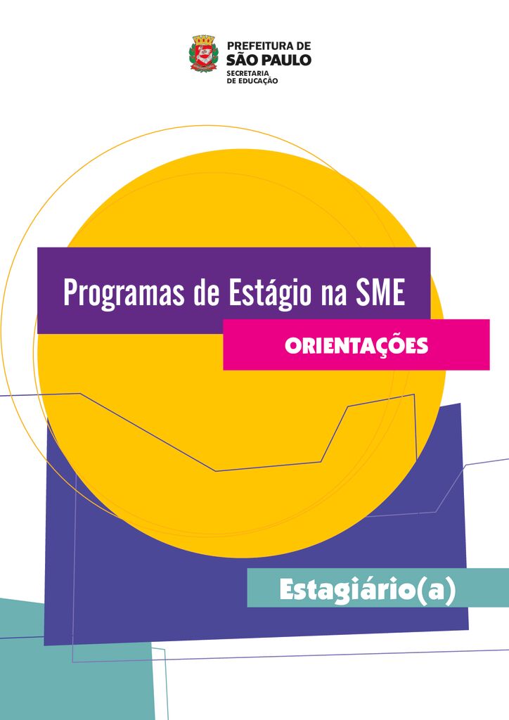 Documento orientador para Estagiários da Secretaria Municipal de Educação de São Paulo, contendo informações acerca da Rede Municipal de Ensino, orientações para a realização do estágio e os locais de atuação, de acordo com os Programas Aprender sem Limite e Parceiros da Aprendizagem, nas Unidades Educacionais; e o Programa Diversos, nos órgãos centrais e regionais.